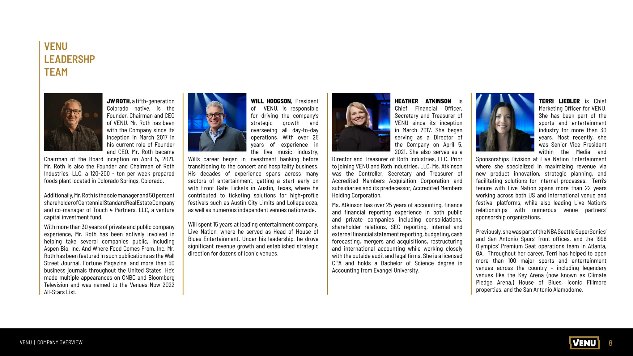 8
VENU | COMPANY OVERVIEW
TERRI LIEBLER is Chief
Marketing Officer for VENU.
She has been part of the
sports and entertainment
industry for more than 30
years. Most recently, she
was Senior Vice President
within the Media and
Sponsorships Division at Live Nation Entertainment
where she specialized in maximizing revenue via
new product innovation, strategic planning, and
facilitating solutions for internal processes. Terri’s
tenure with Live Nation spans more than 22 years
working across both US and international venue and
festival platforms, while also leading Live Nation’s
relationships with numerous venue partners’
sponsorship organizations.
Previously,shewaspartoftheNBASeattleSuperSonics’
and San Antonio Spurs’ front offices, and the 1996
Olympics’ Premium Seat operations team in Atlanta,
GA. Throughout her career, Terri has helped to open
more than 100 major sports and entertainment
venues across the country – including legendary
venues like the Key Arena (now known as Climate
Pledge Arena,) House of Blues, iconic Fillmore
properties, and the San Antonio Alamodome.
JWROTH,afifth-generation
Colorado native, is the
Founder, Chairman and CEO
of VENU. Mr. Roth has been
with the Company since its
inception in March 2017 in
his current role of Founder
and CEO. Mr. Roth became
Chairman of the Board inception on April 5, 2021.
Mr. Roth is also the Founder and Chairman of Roth
Industries, LLC, a 120-200 - ton per week prepared
foods plant located in Colorado Springs, Colorado.
Additionally,Mr.Rothisthesolemanagerand50percent
shareholderofCentennialStandardRealEstateCompany
and co-manager of Touch 4 Partners, LLC, a venture
capital investment fund.
With more than 30 years of private and public company
experience, Mr. Roth has been actively involved in
helping take several companies public, including
Aspen Bio, Inc. And Where Food Comes From, Inc. Mr.
Roth has been featured in such publications as the Wall
Street Journal, Fortune Magazine, and more than 50
business journals throughout the United States. He’s
made multiple appearances on CNBC and Bloomberg
Television and was named to the Venues Now 2022
All-Stars List.
WILL HODGSON, President
of VENU, is responsible
for driving the company’s
strategic growth and
overseeing all day-to-day
operations. With over 25
years of experience in
the live music industry,
Will’s career began in investment banking before
transitioning to the concert and hospitality business.
His decades of experience spans across many
sectors of entertainment, getting a start early on
with Front Gate Tickets in Austin, Texas, where he
contributed to ticketing solutions for high-profile
festivals such as Austin City Limits and Lollapalooza,
as well as numerous independent venues nationwide.
Will spent 15 years at leading entertainment company,
Live Nation, where he served as Head of House of
Blues Entertainment. Under his leadership, he drove
significant revenue growth and established strategic
direction for dozens of iconic venues.
HEATHER ATKINSON is
Chief Financial Officer,
Secretary and Treasurer of
VENU since its inception
in March 2017. She began
serving as a Director of
the Company on April 5,
2021. She also serves as a
Director and Treasurer of Roth Industries, LLC. Prior
to joining VENU and Roth Industries, LLC, Ms. Atkinson
was the Controller, Secretary and Treasurer of
Accredited Members Acquisition Corporation and
subsidiaries and its predecessor, Accredited Members
Holding Corporation.
Ms. Atkinson has over 25 years of accounting, finance
and financial reporting experience in both public
and private companies including consolidations,
shareholder relations, SEC reporting, internal and
externalfinancialstatementreporting,budgeting,cash
forecasting, mergers and acquisitions, restructuring
and international accounting while working closely
with the outside audit and legal firms. She is a licensed
CPA and holds a Bachelor of Science degree in
Accounting from Evangel University.
VENU
LEADERSHP
TEAM
 