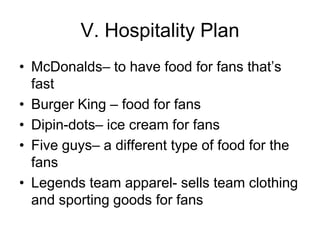 V. Hospitality Plan
• McDonalds– to have food for fans that’s
  fast
• Burger King – food for fans
• Dipin-dots– ice cream for fans
• Five guys– a different type of food for the
  fans
• Legends team apparel- sells team clothing
  and sporting goods for fans
 