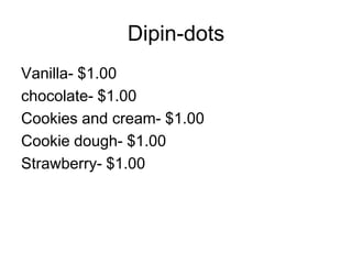 Dipin-dots
Vanilla- $1.00
chocolate- $1.00
Cookies and cream- $1.00
Cookie dough- $1.00
Strawberry- $1.00
 