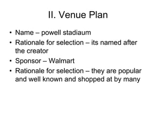 II. Venue Plan
• Name – powell stadiaum
• Rationale for selection – its named after
  the creator
• Sponsor – Walmart
• Rationale for selection – they are popular
  and well known and shopped at by many
 