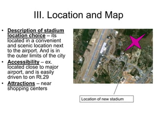 III. Location and Map
• Description of stadium
  location choice – its
  located in a convenient
  and scenic location next
  to the airport. And is in
  the outer limits of the city
• Accessibility – ex.
  located close to major
  airport, and is easily
  driven to on Rt.29
• Attractions – near
  shopping centers
                                 Location of new stadium
 