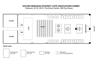 SECOND MINDANAO INTERNET CAFÉ ASSOCIATIONS SUMMIT
                          February 18-19, 2010, The Event Centre, SM City Davao



                                                    C    B   A                5      4       3   2       1




                                                                 Silver
                                                              Sponsor
                                                             Silver Sponsor




                                                                                                     Sponsor
                                                                                   Sponsor
                                                                   A




                                                                                                      Gold
                                                                                    Gold
                                                                    B




                                                                                                        A
                                                                                      B
                                                                 Silver
                                                             Silver Sponsor
                                                              Sponsor
                                                                    A
                                                                   B




                                                    F    E   D                10     9       8   7       6


Booth sizes:



         Gold Sponsor       Silver Sponsor   Exhibitor                    Networker
         4m x 6m            3m x 4m          2m x 3m           A          2m x 2m (NO BOOTH)
 