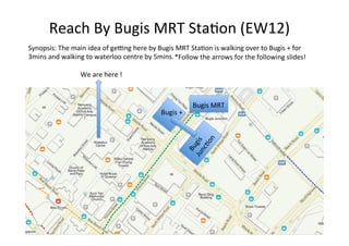 Reach	By	Bugis	MRT	Sta1on	(EW12)	
We	are	here	!	
Bugis	MRT	
Synopsis:	The	main	idea	of	geAng	here	by	Bugis	MRT	Sta1on	is	walking	over	to	Bugis	+	for	
3mins	and	walking	to	waterloo	centre	by	5mins.	
Bugis	+	
*Follow	the	arrows	for	the	following	slides!	
 