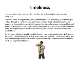 Timeliness
In an occupation where so many daily activities are tied to deadlines, timeliness is
everything.
Electronic claims management systems respond to this need by allowing users to configure
custom diaries & e-mail alerts for deadlines associated with activities like reporting file
progress to clients and regulatory bodies, generating internal progress reports and financial
reports, interim billing, 1st contacts, pending expiration dates on policies, limitation periods
for responding to legal documents and submitting time sensitive claim documents like a
proof of loss.
KLJ Computer Solutions has addressed this issue by incorporating automation & alerts into
the Venue Claims Management System which users can configure. These alerts can be sent
by e-mail to multiple parties simultaneously or viewed in easy-to-follow electronic reports
which can be printed and shared.




                                                                                              12
 