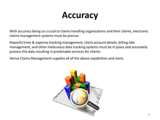 Accuracy
With accuracy being so crucial to claims handling organizations and their clients, electronic
claims management systems must be precise.
Powerful time & expense tracking management, client account details, billing rate
management, and other meticulous data tracking systems must be in place and accurately
process the data resulting in predictable services for clients.
Venue Claims Management supplies all of the above capabilities and more.




                                                                                            14
 