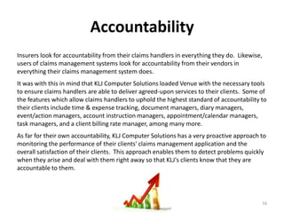 Accountability
Insurers look for accountability from their claims handlers in everything they do. Likewise,
users of claims management systems look for accountability from their vendors in
everything their claims management system does.
It was with this in mind that KLJ Computer Solutions loaded Venue with the necessary tools
to ensure claims handlers are able to deliver agreed-upon services to their clients. Some of
the features which allow claims handlers to uphold the highest standard of accountability to
their clients include time & expense tracking, document managers, diary managers,
event/action managers, account instruction managers, appointment/calendar managers,
task managers, and a client billing rate manager, among many more.
As far for their own accountability, KLJ Computer Solutions has a very proactive approach to
monitoring the performance of their clients' claims management application and the
overall satisfaction of their clients. This approach enables them to detect problems quickly
when they arise and deal with them right away so that KLJ's clients know that they are
accountable to them.




                                                                                           16
 