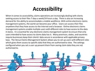 Accessibility
When it comes to accessibility, claims operations are increasingly dealing with clients
seeking access to their files 7 days a week/24 hours a day. There is also an increasing
demand for the ability to accommodate a mobile workforce. With online electronic claims
management systems, the world can become your office. Users can access their files
anywhere that they have access to the Internet and a browser. Online electronic claims
management systems enable multiple users with different roles to have access to the data
it stores. It is essential for any electronic claims management system to ensure that only
users intended to have access to claims data has it. Many provinces, states, and countries
require businesses keep their clients' data secure in accordance with applicable privacy
laws. The Venue Claims Management System allows you to set up users with different roles
which gives them access to specific data that they are authorized to view. The settings
configured when you set a user up prevent them from seeing claim data they are not
authorized to.




                                                                                        18
 