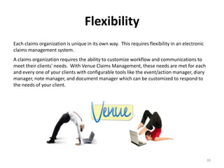 Flexibility
Each claims organization is unique in its own way. This requires flexibility in an electronic
claims management system.
A claims organization requires the ability to customize workflow and communications to
meet their clients' needs. With Venue Claims Management, these needs are met for each
and every one of your clients with configurable tools like the event/action manager, diary
manager, note manager, and document manager which can be customized to respond to
the needs of your client.




                                                                                                20
 