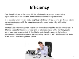 Efficiency
Even though it is not at the top of this list, efficiency is paramount to any claims
organization due to the constant bombardment of work coming at everyone.
In an industry where you are rarely caught up with the work you need to get done, a claims
management system with the proper tools can give you an extra edge with added
efficiencies.
An effective claims management system will eliminate the need for double entry of data in
different areas of a file or whenever a form or letter associated with a file that you are
working on must be generated. It should also centralize all aspects of the business
operations such as job assignment, tracking, billing, payments, etc. All of this can be found
in the Venue Claims Management System.




                                                                                            22
 