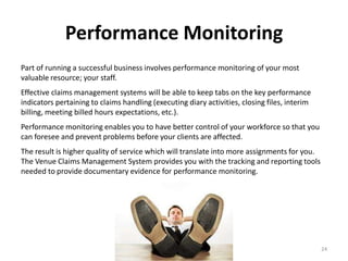 Performance Monitoring
Part of running a successful business involves performance monitoring of your most
valuable resource; your staff.
Effective claims management systems will be able to keep tabs on the key performance
indicators pertaining to claims handling (executing diary activities, closing files, interim
billing, meeting billed hours expectations, etc.).
Performance monitoring enables you to have better control of your workforce so that you
can foresee and prevent problems before your clients are affected.
The result is higher quality of service which will translate into more assignments for you.
The Venue Claims Management System provides you with the tracking and reporting tools
needed to provide documentary evidence for performance monitoring.




                                                                                               24
 