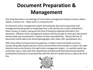 Document Preparation &
                 Management
One thing that there is no shortage of in the claims management industry is forms, letters,
reports, invoices, etc.. Paper work is a necessary evil.
An electronic claims management system will automate document preparation and
management by being able to merge data from a file directly into a claim related form,
letter, invoice, or report, saving you the time of having to duplicate that data in the
document. Effective claims management systems will also be able to store your documents
electronically and conveniently in relation to their associated files. Various formats of
documents will be able to be stored (photographs, text, video, PDF, spreadsheet, etc.).
With many offices aiming to become paperless in today's environmentally conscious
society, being able to generate your forms and send them electronically is a step in the right
direction and can be found in the right claims management system. In a perfect world, you
could even save e-mails with their attachments and Microsoft Word documents (without
printing them) directly to associated files with the click of a button.Venue is able to do all of
this.



                                                                                               26
 