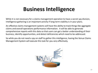 Business Intelligence
While it is not necessary for a claims management operation to have a secret spy division,
intelligence gathering is an important activity if long-term viability is in your plans.
An effective claims management systems will have the ability to track things like aggregate
claims and overall operations performance information. It will be able to generate
comprehensive reports with this data so that users can get a better understanding of their
business, identify opportunities, and detect deficiencies which need to be addressed.
So while you do not need a spy on staff to gather this intelligence, having the Venue Claims
Management System will execute this task for you very effectively.




                                                                                             28
 