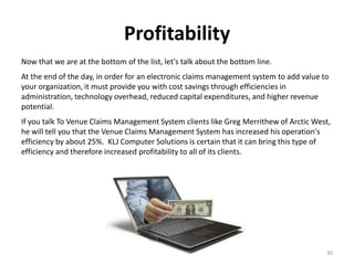 Profitability
Now that we are at the bottom of the list, let's talk about the bottom line.
At the end of the day, in order for an electronic claims management system to add value to
your organization, it must provide you with cost savings through efficiencies in
administration, technology overhead, reduced capital expenditures, and higher revenue
potential.
If you talk To Venue Claims Management System clients like Greg Merrithew of Arctic West,
he will tell you that the Venue Claims Management System has increased his operation's
efficiency by about 25%. KLJ Computer Solutions is certain that it can bring this type of
efficiency and therefore increased profitability to all of its clients.




                                                                                         30
 