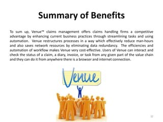 Summary of Benefits
To sum up, Venue™ claims management offers claims handling firms a competitive
advantage by enhancing current business practices through streamlining tasks and using
automation. Venue restructures processes in a way which effectively reduce man-hours
and also saves network resources by eliminating data redundancy. The efficiencies and
automation of workflow makes Venue very cost-effective. Users of Venue can interact and
check the status of a claim, a diary, invoice, or task from any given part of the value chain
and they can do it from anywhere there is a browser and internet connection.




                                                                                           32
 