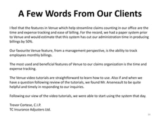 A Few Words From Our Clients
I feel that the features in Venue which help streamline claims counting in our office are the
time and expense tracking and ease of billing. For the record, we had a paper system prior
to Venue and would estimate that this system has cut our administration time in producing
billings by 50%.

Our favourite Venue feature, from a management perspective, is the ability to track
employees monthly billings.

The most used and beneficial features of Venue to our claims organization is the time and
expense tracking.

The Venue video tutorials are straightforward to learn how to use. Also if and when we
have a question following review of the tutorials, we found Mr. Arseneault to be quite
helpful and timely in responding to our inquiries.

Following our view of the video tutorials, we were able to start using the system that day.

Trevor Cortese, C.I.P.
TC Insurance Adjusters Ltd.
                                                                                              34
 