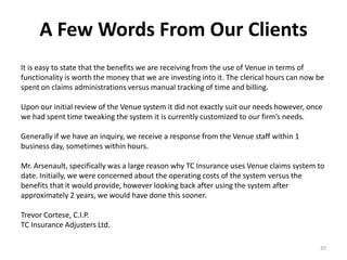 A Few Words From Our Clients
It is easy to state that the benefits we are receiving from the use of Venue in terms of
functionality is worth the money that we are investing into it. The clerical hours can now be
spent on claims administrations versus manual tracking of time and billing.

Upon our initial review of the Venue system it did not exactly suit our needs however, once
we had spent time tweaking the system it is currently customized to our firm’s needs.

Generally if we have an inquiry, we receive a response from the Venue staff within 1
business day, sometimes within hours.

Mr. Arsenault, specifically was a large reason why TC Insurance uses Venue claims system to
date. Initially, we were concerned about the operating costs of the system versus the
benefits that it would provide, however looking back after using the system after
approximately 2 years, we would have done this sooner.

Trevor Cortese, C.I.P.
TC Insurance Adjusters Ltd.

                                                                                           35
 