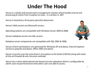 Under The Hood
Venue is a wholly web-based claims management solution which handles end-to-end
processing of claims from inception to close. It is written in .NET

Venue is hosted by a third-party specialist datacenter.

Venue's Web servers are Microsoft servers.

Operating systems are compatible with Windows Server 2003 & 2008.

Venue's database servers are SQL servers.

Database server components are compatible with SQL 2005 & 2008.

Venue's Client workstations are optimized for Windows XP and above, Internet Explorer
version 6 upwards and above, Office 2003 and above

Venue's security uses the same level in encryption as the banks (128 bit) along with state-
of-the-art firewalls & anti-intrusion methods.

Venue has a client administered role-based security subsystem which is configurable by
admin users to permit/restrict what other users are able to access.
                                                                                              37
 