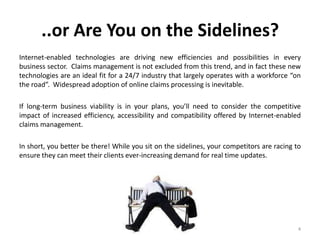 ..or Are You on the Sidelines?
Internet-enabled technologies are driving new efficiencies and possibilities in every
business sector. Claims management is not excluded from this trend, and in fact these new
technologies are an ideal fit for a 24/7 industry that largely operates with a workforce “on
the road”. Widespread adoption of online claims processing is inevitable.

If long-term business viability is in your plans, you’ll need to consider the competitive
impact of increased efficiency, accessibility and compatibility offered by Internet-enabled
claims management.

In short, you better be there! While you sit on the sidelines, your competitors are racing to
ensure they can meet their clients ever-increasing demand for real time updates.




                                                                                            4
 