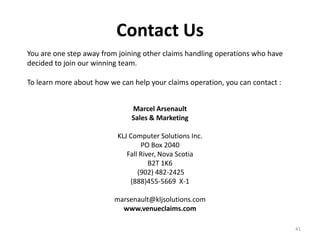Contact Us
You are one step away from joining other claims handling operations who have
decided to join our winning team.

To learn more about how we can help your claims operation, you can contact :


                               Marcel Arsenault
                               Sales & Marketing

                           KLJ Computer Solutions Inc.
                                   PO Box 2040
                              Fall River, Nova Scotia
                                      B2T 1K6
                                  (902) 482-2425
                               (888)455-5669 X-1

                          marsenault@kljsolutions.com
                            www.venueclaims.com

                                                                               41
 