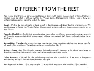 DIFFERENT FROM THE REST
We realize that there are some competitors out there with claims management systems that have
similar tools to what is offered within the Venue Claims Management system. Here is how we
differentiate ourselves from the rest of the pack:

CANI - We live by the principle of CANI which is Continuous and Never-Ending Improvement. We
continuously enhance the Venue Claims Management system and pass those enhancements on to
our clients.

Superior Flexibility - Our flexible administrative tools allow our Clients to customize many elements
of Venue to accommodate their unique needs without our support staff thanks to how intuitive these
tools are.

Beyond User Friendly - Our comprehensive step-by-step video tutorials make learning Venue easy for
all levels of tech-saviness. The videos can be accessed online 24 / 7.

Industry Savvy - Our friendly-sales manager (Marcel Arsenault) has over a decade of experience in
handling multi-line claims which helps us to better understand your needs.

Sales Approach - We sell for the relationship and not the commission. If we earn a long-term
relationship with you then we have done our job right.

Our Approach to Sales : (1) to help people; (2) to establish long-term relationships; (3) to have fun.
                                                                                                         8
 