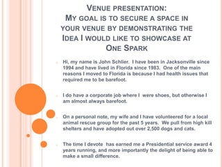 VENUE PRESENTATION:

MY GOAL IS TO SECURE A SPACE IN
YOUR VENUE BY DEMONSTRATING THE
IDEA I WOULD LIKE TO SHOWCASE AT

ONE SPARK
o

Hi, my name is John Schlier. I have been in Jacksonville since
1994 and have lived in Florida since 1983. One of the main
reasons I moved to Florida is because I had health issues that
required me to be barefoot.

o

I do have a corporate job where I were shoes, but otherwise I
am almost always barefoot.

o

On a personal note, my wife and I have volunteered for a local
animal rescue group for the past 5 years. We pull from high kill
shelters and have adopted out over 2,500 dogs and cats.

o

The time I devote has earned me a Presidential service award 4
years running, and more importantly the delight of being able to
make a small difference.

 