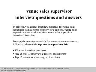 Interview questions and answers – free download/ pdf and ppt file
venue sales supervisor
interview questions and answers
In this file, you can ref interview materials for venue sales
supervisor such as types of interview questions, venue sales
supervisor situational interview, venue sales supervisor
behavioral interview…
For top job interview materials for venue sales supervisor as
following, please visit: topinterviewquestions.info
• 150 sales interview questions
• Free ebook: 75 interview questions and answers
• Top 12 secrets to win every job interviews
For top materials: 150 sales interview questions, free ebook: 75 interview questions with answers
Pls visit: topinterviewquesitons.info
 