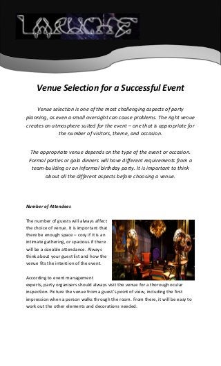 Venue Selection for a Successful Event
Venue selection is one of the most challenging aspects of party
planning, as even a small oversight can cause problems. The right venue
creates an atmosphere suited for the event – one that is appropriate for
the number of visitors, theme, and occasion.
The appropriate venue depends on the type of the event or occasion.
Formal parties or gala dinners will have different requirements from a
team-building or an informal birthday party. It is important to think
about all the different aspects before choosing a venue.
Number of Attendees
The number of guests will always affect
the choice of venue. It is important that
there be enough space – cosy if it is an
intimate gathering, or spacious if there
will be a sizeable attendance. Always
think about your guest list and how the
venue fits the intention of the event.
According to event management
experts, party organisers should always visit the venue for a thorough ocular
inspection. Picture the venue from a guest’s point of view, including the first
impression when a person walks through the room. From there, it will be easy to
work out the other elements and decorations needed.
 