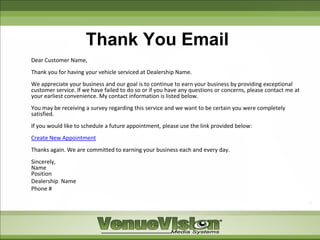 Thank You Email
Dear Customer Name,
Thank you for having your vehicle serviced at Dealership Name.
We appreciate your business and our goal is to continue to earn your business by providing exceptional
customer service. If we have failed to do so or if you have any questions or concerns, please contact me at
your earliest convenience. My contact information is listed below.
You may be receiving a survey regarding this service and we want to be certain you were completely
satisfied.
If you would like to schedule a future appointment, please use the link provided below:
Create New Appointment
Thanks again. We are committed to earning your business each and every day.
Sincerely,
Name
Position
Dealership Name
Phone #
 