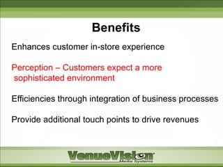 Benefits
Enhances customer in-store experience

Perception – Customers expect a more
sophisticated environment

Efficiencies through integration of business processes

Provide additional touch points to drive revenues
 