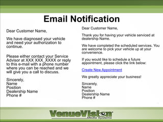 Email Notification
                                     Dear Customer Name,
Dear Customer Name,
                                     Thank you for having your vehicle serviced at
We have diagnosed your vehicle       dealership Name.
and need your authorization to
continue.                            We have completed the scheduled services. You
                                     are welcome to pick your vehicle up at your
                                     convenience.
Please either contact your Service
Advisor at XXX XXX_XXXX or reply     If you would like to schedule a future
to this e-mail with a phone number   appointment, please click the link below:
where you can be reached and we      Create New Appointment
will give you a call to discuss.
                                     We greatly appreciate your business!
Sincerely,
Name                                 Sincerely,
Position                             Name
Dealership Name                      Position
Phone #                              Dealership Name
                                     Phone #
 