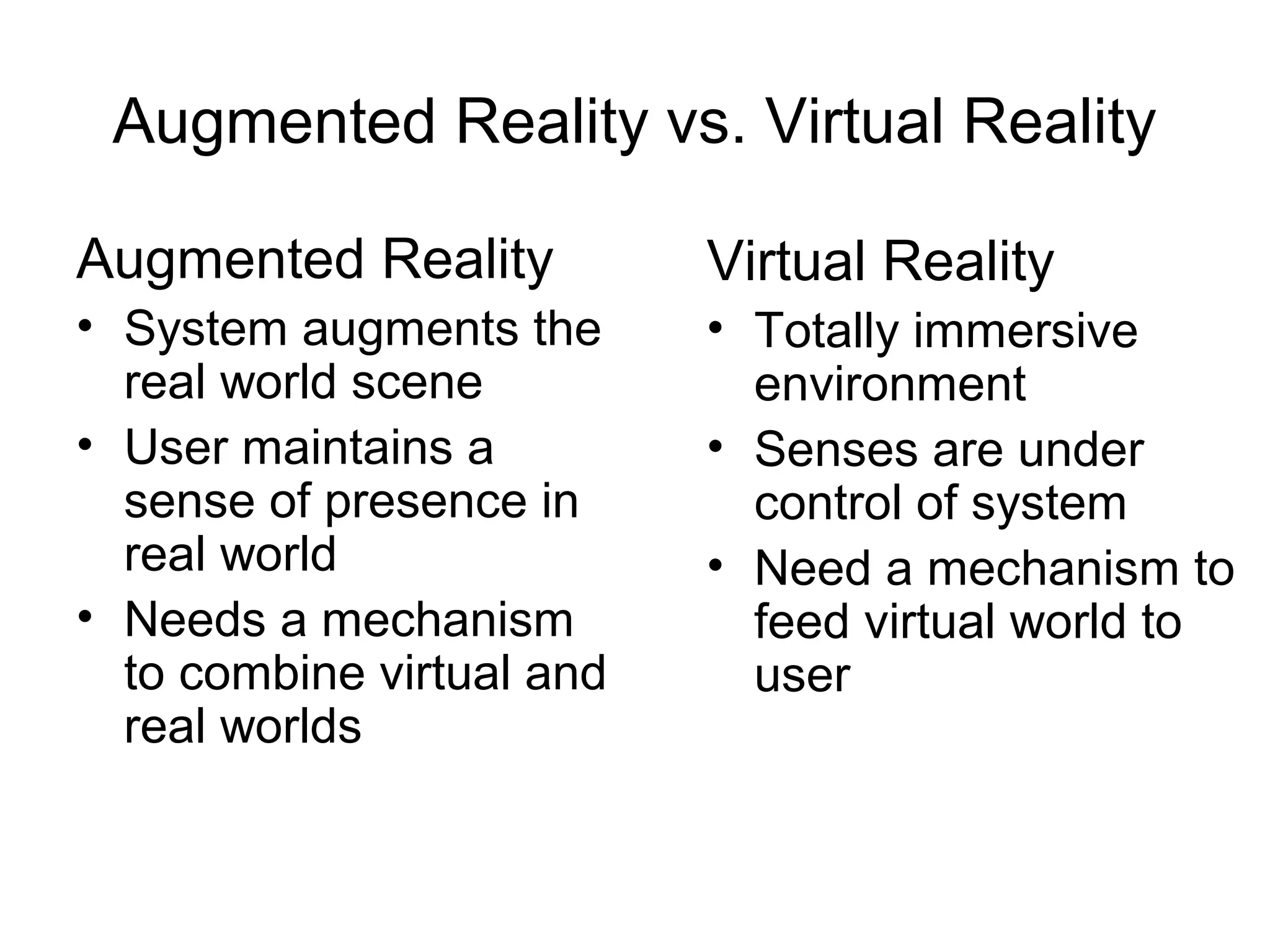 Augmented Reality vs. Virtual Reality
Augmented Reality
• System augments the
real world scene
• User maintains a
sense of presence in
real world
• Needs a mechanism
to combine virtual and
real worlds
Virtual Reality
• Totally immersive
environment
• Senses are under
control of system
• Need a mechanism to
feed virtual world to
user
 