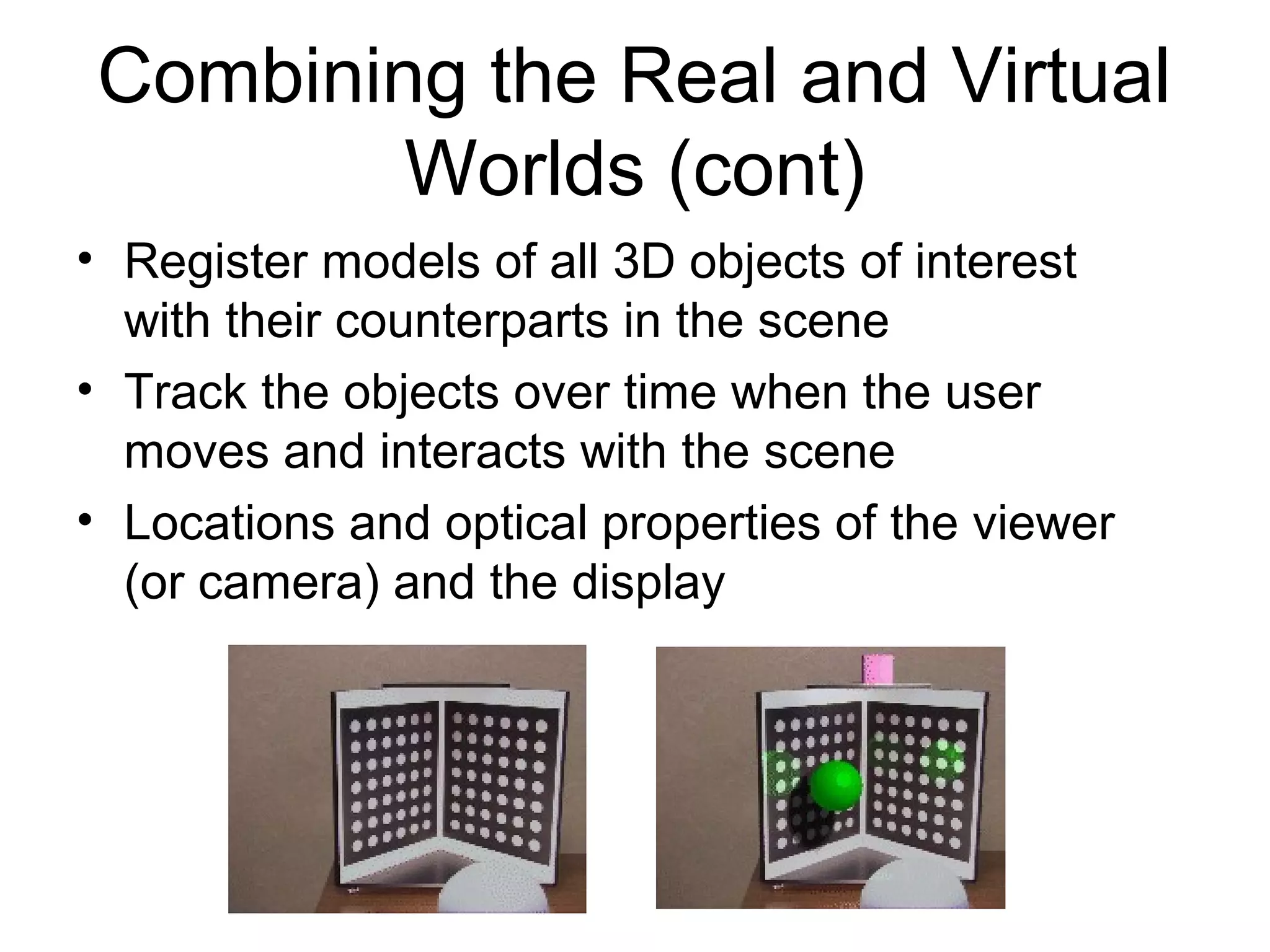 Combining the Real and Virtual
Worlds (cont)
• Register models of all 3D objects of interest
with their counterparts in the scene
• Track the objects over time when the user
moves and interacts with the scene
• Locations and optical properties of the viewer
(or camera) and the display
 