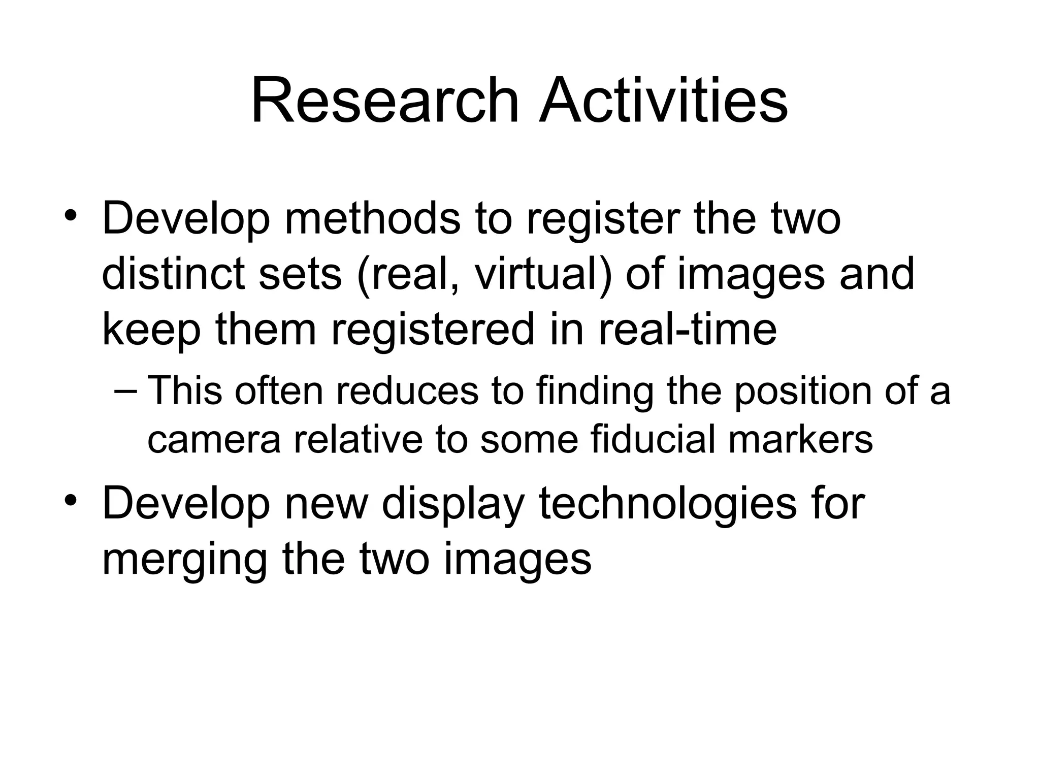 Research Activities
• Develop methods to register the two
distinct sets (real, virtual) of images and
keep them registered in real-time
– This often reduces to finding the position of a
camera relative to some fiducial markers
• Develop new display technologies for
merging the two images
 