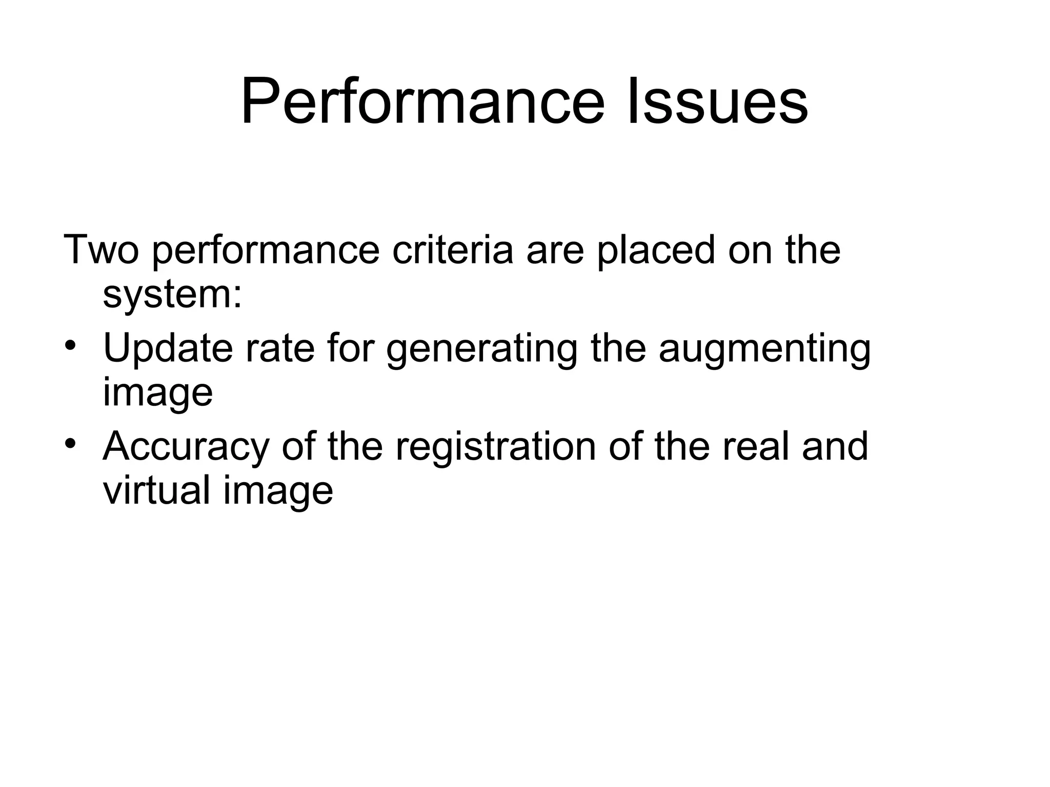 Performance Issues
Two performance criteria are placed on the
system:
• Update rate for generating the augmenting
image
• Accuracy of the registration of the real and
virtual image
 