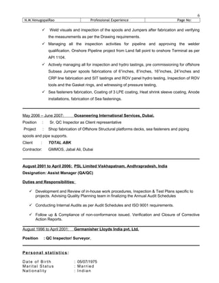 N.M.VenugopalRao Professional Experience Page No:
 Weld visuals and inspection of the spools and Jumpers after fabrication and verifying
the measurements as per the Drawing requirements.
 Managing all the inspection activities for pipeline and approving the welder
qualification. Onshore Pipeline project from Land fall point to onshore Terminal as per
API 1104.
 Actively managing all for inspection and hydro tastings, pre commissioning for offshore
Subsea Jumper spools fabrications of 6”inches, 8”inches, 16”inches, 24”inches and
CRP line fabrication and SIT tastings and ROV panel hydro testing, Inspection of ROV
tools and the Gasket rings, and witnessing of pressure testing,
 Sea fasteners fabrication, Coating of 3 LPE coating, Heat shrink sleeve coating, Anode
installations, fabrication of Sea fastenings.
May 2006 – June 2007: Oceaneering International Services, Dubai.
Position : Sr. QC Inspector as Client representative
Project : Shop fabrication of Offshore Structural platforms decks, sea fasteners and piping
spools and pipe supports.
Client : TOTAL ABK
Contractor: GMMOS, Jabal Ali, Dubai
August 2001 to April 2006: PSL Limited Viskhapatnam, Andhrapradesh, India
Designation: Assist Manager (QA/QC)
Duties and Responsibilities:
 Development and Review of in-house work procedures, Inspection & Test Plans specific to
projects. Advising Quality Planning team in finalizing the Annual Audit Schedules
 Conducting Internal Audits as per Audit Schedules and ISO 9001 requirements.
 Follow up & Compliance of non-conformance issued. Verification and Closure of Corrective
Action Reports.
August 1996 to April 2001: Germanisher Lloyds India pvt. Ltd.
Position : QC Inspector/ Surveyor,
Personal statistics :
Date of Birth : 05/07/1975
Marital Status : Married
Nationality : Indian
6
 