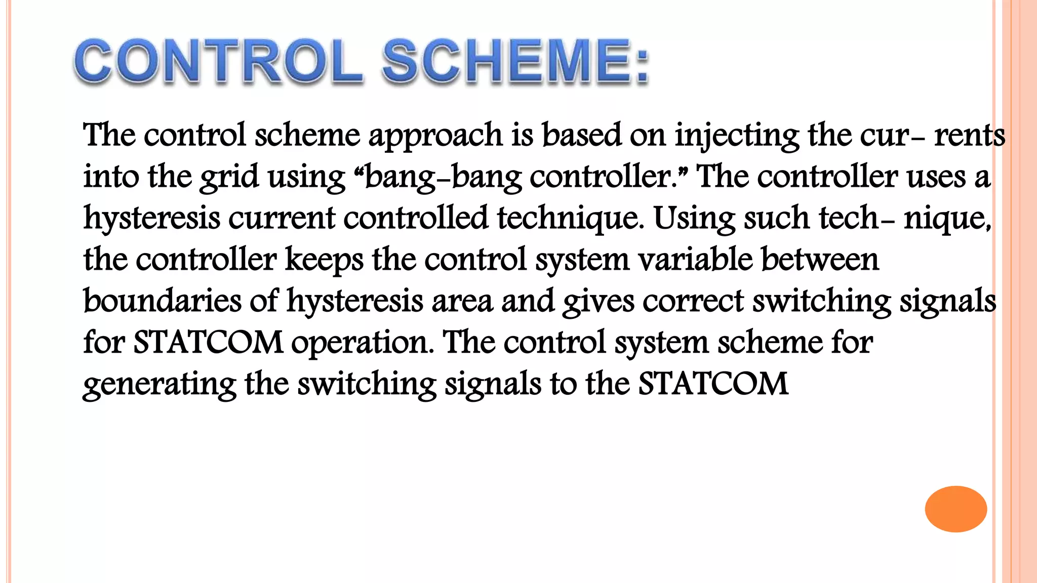 The control scheme approach is based on injecting the cur- rents
into the grid using “bang-bang controller.” The controller uses a
hysteresis current controlled technique. Using such tech- nique,
the controller keeps the control system variable between
boundaries of hysteresis area and gives correct switching signals
for STATCOM operation. The control system scheme for
generating the switching signals to the STATCOM
 