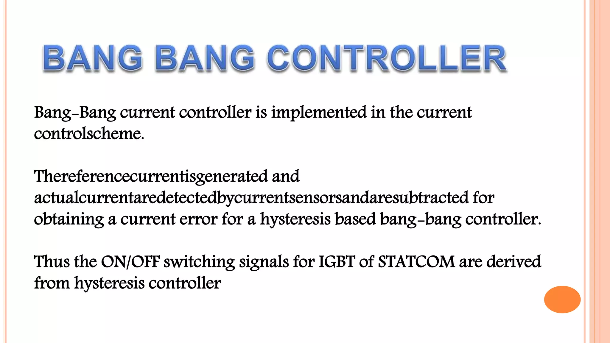 Bang-Bang current controller is implemented in the current
controlscheme.
Thereferencecurrentisgenerated and
actualcurrentaredetectedbycurrentsensorsandaresubtracted for
obtaining a current error for a hysteresis based bang-bang controller.
Thus the ON/OFF switching signals for IGBT of STATCOM are derived
from hysteresis controller
 