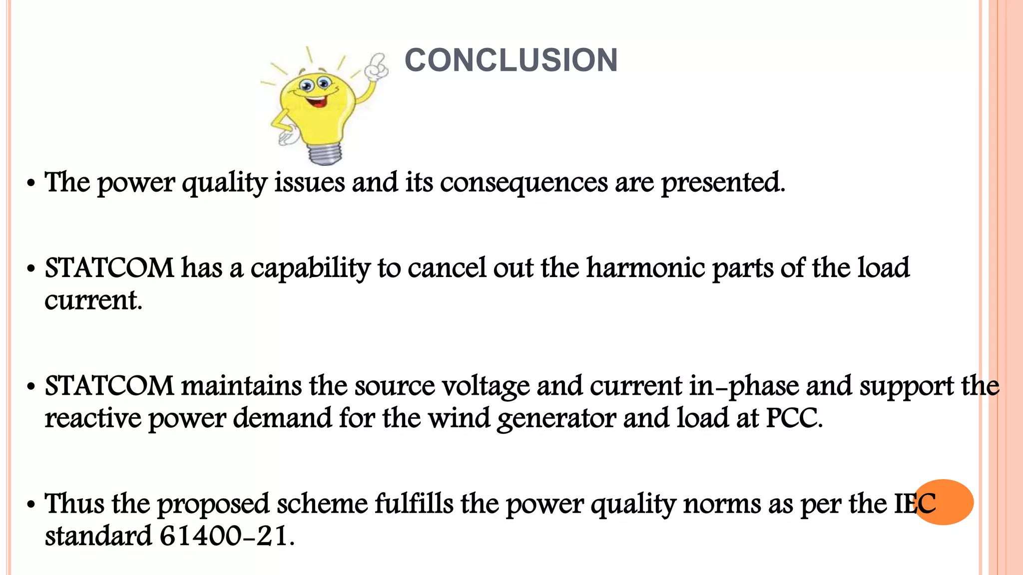 CONCLUSION
• The power quality issues and its consequences are presented.
• STATCOM has a capability to cancel out the harmonic parts of the load
current.
• STATCOM maintains the source voltage and current in-phase and support the
reactive power demand for the wind generator and load at PCC.
• Thus the proposed scheme fulfills the power quality norms as per the IEC
standard 61400-21.
 