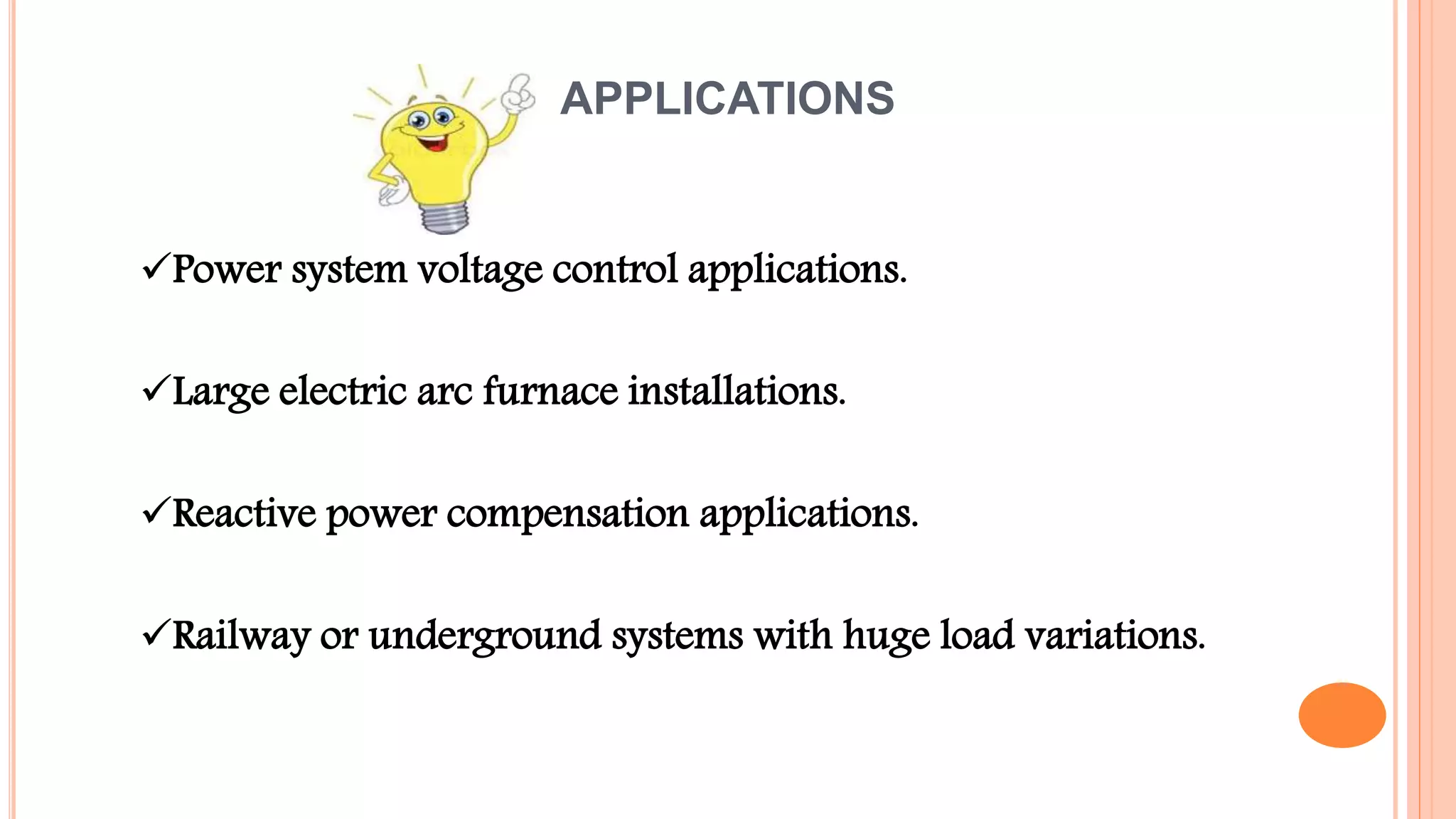 APPLICATIONS
Power system voltage control applications.
Large electric arc furnace installations.
Reactive power compensation applications.
Railway or underground systems with huge load variations.
 