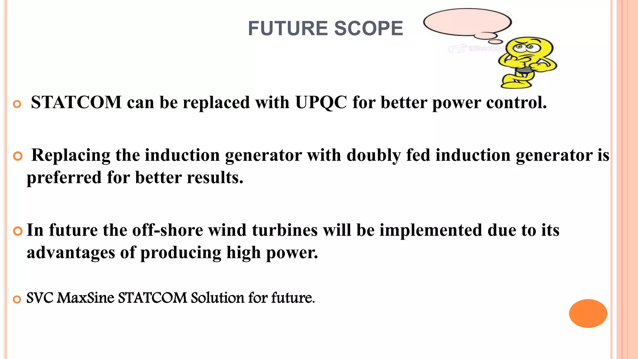 FUTURE SCOPE
 STATCOM can be replaced with UPQC for better power control.
 Replacing the induction generator with doubly fed induction generator is
preferred for better results.
 In future the off-shore wind turbines will be implemented due to its
advantages of producing high power.
 SVC MaxSine STATCOM Solution for future.
 
