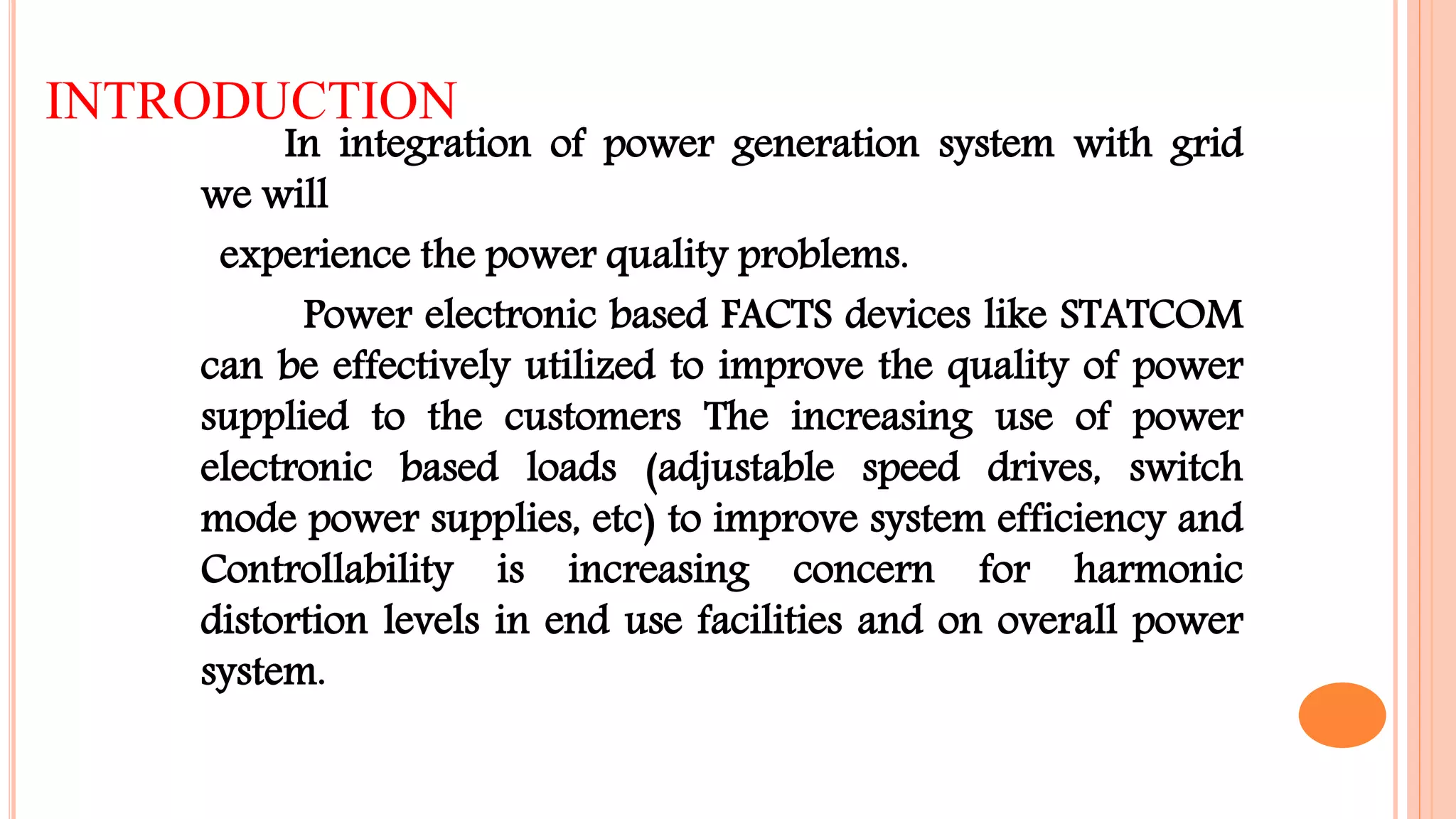 INTRODUCTION
In integration of power generation system with grid
we will
experience the power quality problems.
Power electronic based FACTS devices like STATCOM
can be effectively utilized to improve the quality of power
supplied to the customers The increasing use of power
electronic based loads (adjustable speed drives, switch
mode power supplies, etc) to improve system efficiency and
Controllability is increasing concern for harmonic
distortion levels in end use facilities and on overall power
system.
 