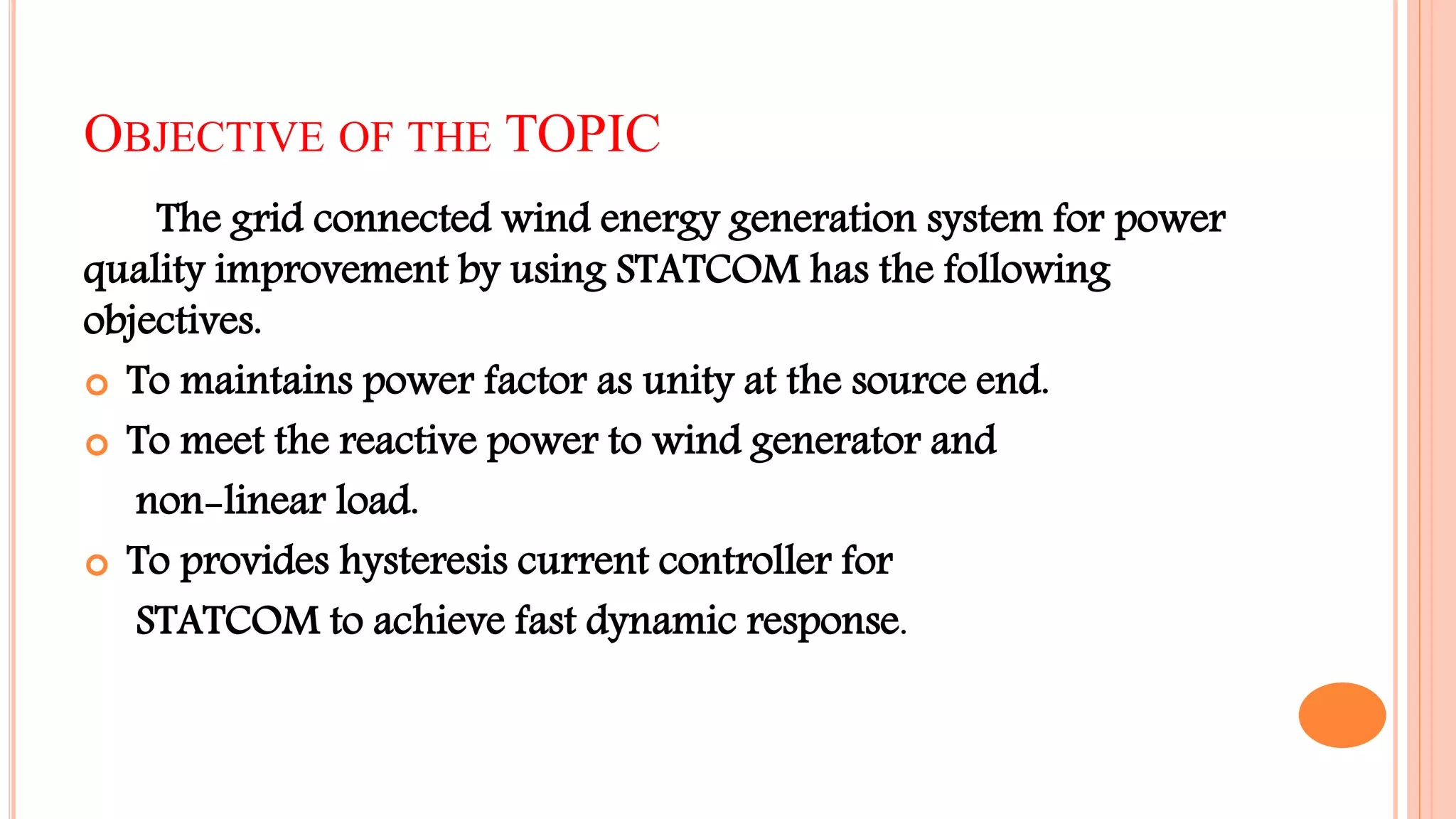 OBJECTIVE OF THE TOPIC
The grid connected wind energy generation system for power
quality improvement by using STATCOM has the following
objectives.
 To maintains power factor as unity at the source end.
 To meet the reactive power to wind generator and
non-linear load.
 To provides hysteresis current controller for
STATCOM to achieve fast dynamic response.
 