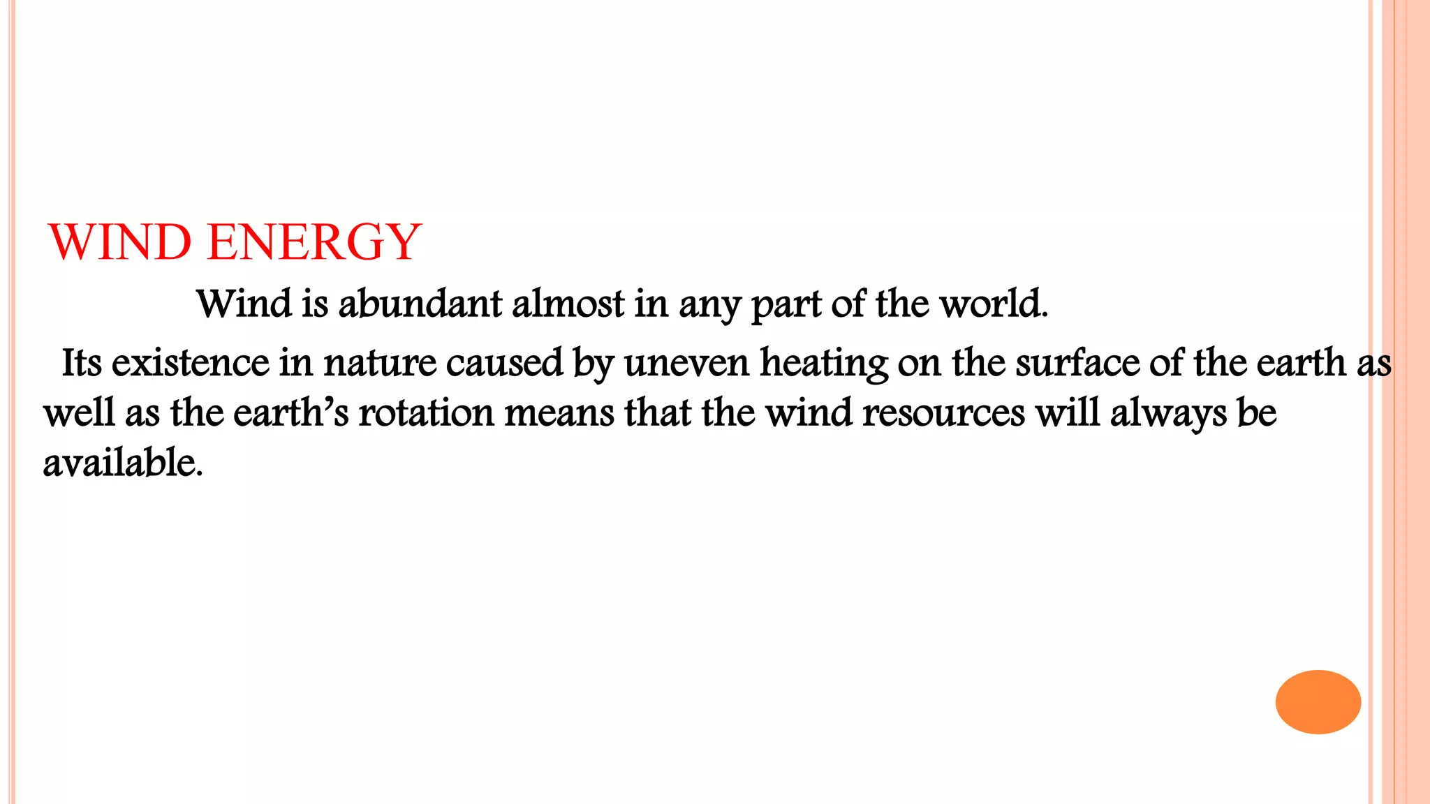 WIND ENERGY
Wind is abundant almost in any part of the world.
Its existence in nature caused by uneven heating on the surface of the earth as
well as the earth’s rotation means that the wind resources will always be
available.
 