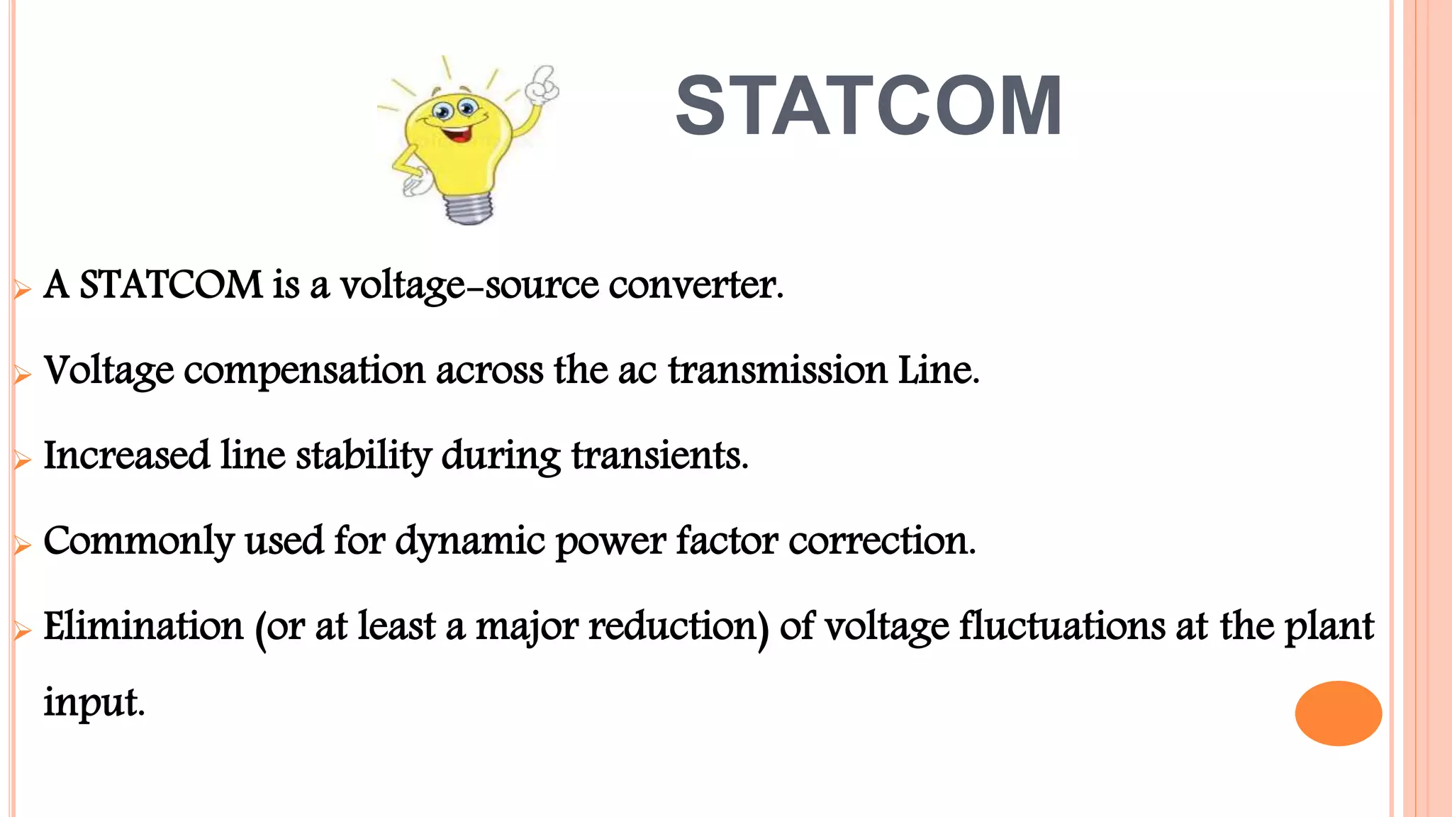 STATCOM
 A STATCOM is a voltage-source converter.
 Voltage compensation across the ac transmission Line.
 Increased line stability during transients.
 Commonly used for dynamic power factor correction.
 Elimination (or at least a major reduction) of voltage fluctuations at the plant
input.
 