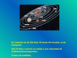 Su rotación es de 224 días 16 horas 49 minutos, el de traslación 224,70 días y recorre su orbita a una velocidad de 34,8kilometros/segundos. Carece de satélites.