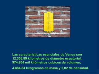 Las características esenciales de Venus son 12.308,89 kilometros de diámetro ecuatorial, 974.934 mil kilómetros cubicos de volumen, 4.884,84 kilogramos de masa y 5,02 de densidad .