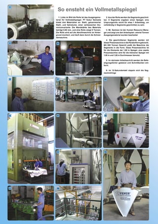 So ensteht ein Vollmetallspiegel
1




       1: Links im Bild die Rolle ist das Ausgangsma-     2: Aus der Rolle werden die Segmente geschnit-
    terial für Vollmetallspiegel. PT Subur Semesta      ten. 6 Segmente ergeben einen Spiegel, eine
    bietet drei Materialien an: Stahl, galvanisierter   Ursprungsrolle reicht für etwa 1 Arbeitstag, um
    Stahl, und Galvalume, einer verbesserten Alu-       vollständig in Segmente geschnitten zu sein.
    miniumvariante. Die Wandstärke des Materials
    beträgt 0,60 mm, und eine Rolle wiegt 8 Tonnen.       3: Mr. Santoso ist der Human Resource Mana-
    Die Rolle wird auf die Abrollmaschine im Hinter-    ger und zeigt uns den Arbeitsplan: wieviel Tonnen
    grund montiert, und läuft dann durch die Schnei-    Ausgangsmaterial wurden bearbeitet
    demaschine.
                                                           4: Die geschnittenen Segmente werden mit
2                                                       dieser Pressmaschine in die Parabolform gebracht.
     6
                                                        Mit 500 Tonnen Gewicht preßt die Maschine die
                                                        Segmente in die Form. Diese Pressmaschine ist
                                                        für die Elemente der 1,80 m Spiegel, eine zweite
                                                        Pressmaschine wird für die kleineren Spiegel mit
                                                        1,50 m und 1,65 m Durchmesser benutzt.

                                                           5: Im nächsten Arbeitsschritt werden die Befe-
                                                        stigungslöcher gestanzt und Schnittkanten ent-
                                                        fernt.

                                                          6: Im 12-Sekundentakt stapeln sich die Seg-
                                                        mentrohlinge


3    7                                                  11




4    8                                                  12




     9                                                  13




5   10
 
