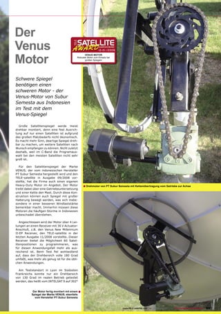 Der
Venus                                                            12-01/2009



Motor
                                                    VENUS-MOTOR
                                              Robuster Motor zum Einsatz bei
                                                    großen Spiegeln




Schwere Spiegel
benötigen einen
schweren Motor - der
Venus-Motor von Subur
Semesta aus Indonesien
im Test mit dem
Venus-Spiegel

  Große Satellitenspiegel werde meist
drehbar montiert, denn eine fest Ausrich-
tung auf nur einen Satelliten ist aufgrund
des großen Platzbedarfs nicht ökonomisch.
Es macht mehr Sinn, deartige Spiegel dreh-
bar zu machen, um weitere Satelliten nach
Wunsch empfangen zu können. Nicht zuletzt
deshalb, weil im C-Band die Programaus-
wahl bei den meisten Satelliten nicht sehr
groß ist.

  Für den Satellitenspiegel der Marke
VENUS, der vom indonesischen Hersteller
PT Subur Semesta hergestellt wird und den
TELE-satellite in Ausgabe 09/2008 vor-
stellte, hat die Firma auch einen eigenen
Heavy-Duty Motor im Angebot. Der Motor              ■ Drehmotor von PT Subur Semesta mit Kettenübertragung vom Getriebe zur Achse
treibt dabei über eine Getriebeuntersetzung
und einer Kette den Mast. Durch diese Kon-
struktion können auch Spiegel mit großer
Halterung bewegt werden, was sich insbe-
sondere in einer besseren Windlaststärke
bemerkbar macht. Immerhin müssen diese
Motoren die häuﬁgen Stürme in Indonesien
unbeschadet überstehen.

   Angeschlossen wird der Motor über 4 Lei-
tungen an einen Receiver mit 36 V Actuator-
Anschluß, z.B. den Venus New Millennium
II-EP Receiver, den TELE-satellite in der
letzten Ausgabe 11/2008 vorstellte. Dieser
Receiver bietet die Möglichkeit 60 Satel-
litenpositionen zu programmieren, was
für diesen Anwendungsfall mehr als aus-
reichend ist. Beim Test ﬁel wohlwollend
auf, dass der Drehbereich volle 180 Grad
umfaßt, was mehr als genug ist für die übli-
chen Anwendungen.

  Am Teststandort in Lyon im Südosten
Frankreichs konnte nur ein Drehbereich
von 130 Grad im realen Betrieb getestet
werden, das heißt vom INTELSAT 9 auf 302°


            Der Motor fertig montiert mit einem ■
           Spiegel der Marke VENUS, ebenfalls
             vom Hersteller PT Subur Semesta



                                                                                www.TELE-satellite.com — 12-01/2009 — TELE-satellite & Broadband   65
 