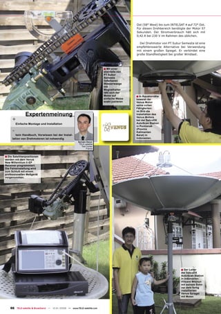 Ost (58° West) bis zum INTELSAT 4 auf 72° Ost.
                                                                                            Für diesen Drehbereich benötigte der Motor 57
                                                                                            Sekunden. Der Stromverbrauch hält sich mit
                                                                                            0,42 A bei 230 V im Rahmen des üblichen.

                                                                                              Der Drehmotor von PT Subur Semesta ist eine
                                                                                            empfehlenswerte Alternative bei Verwendung
                                                                                            mit einem großen Spiegel. Er verbindet eine
                                                                                            große Standfestigkeit bei großer Windlast.




                                                                          ■ Mit einer
                                                                          ebenfalls von
                                                                          PT Subur
                                                                          Semesta
                                                                          lieferbaren
                                                                          Wasserwaage
                                                                          mit
                                                                          Magnethalter
                                                                          läßt sich der
                                                                          Motor auf         ■ In Äquatornähe
                                                                          einfache Weise    beweist der
                                                                          exakt justieren   Venus Motor
                                                                                            seine vollen
                                                                                            Fähigkeiten:
                                                                                            im Bild die
               Expertenmeinung                                                              Installation des

     +
                                                                                            Venus Motors
                                                                                            bei der SatcoDX
         Einfache Montage und Installation                                                  AutoScan Station
                                                                                            in Pontianak
     -                                                                                      (Provinz
                                                                                            Kalimantan
        kein Handbuch, Vorwissen bei der Instal-                                            Barat) in
     lation von Drehmotoren ist notwendig                                                   Indonesien.
                                                        Sylvain Oscul
                                                         TELE-satellite
                                                           Test Center
                                                                France



■ Die Satellitenpositionen
werden mit dem Venus
New Millennium II-EP
Receiver programmiert.
Die Feineinstellung wird
zum Schluß mit einem
professionellen Meßgerät
vorgenommen.




                                                                                                                         ■ Der Leiter
                                                                                                                         der SatcoDX
                                                                                                                         AutoScan Station
                                                                                                                         in Indonesien
                                                                                                                         Vincent Witjhun
                                                                                                                         mit seinem Sohn
                                                                                                                         vor dem fertig
                                                                                                                         installierten
                                                                                                                         Venus Spiegel
                                                                                                                         mit Motor.



    66 TELE-satellite & Broadband — 12-01/2009 — www.TELE-satellite.com
 