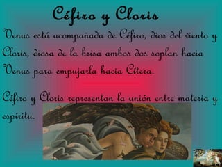 Céfiro   y   Cloris Venus está acompañada de Céfiro, dios del viento y Cloris, diosa de la brisa ambos dos soplan hacia Venus para empujarla hacia Cítera. Céfiro y Cloris representan la unión entre materia y espíritu. 